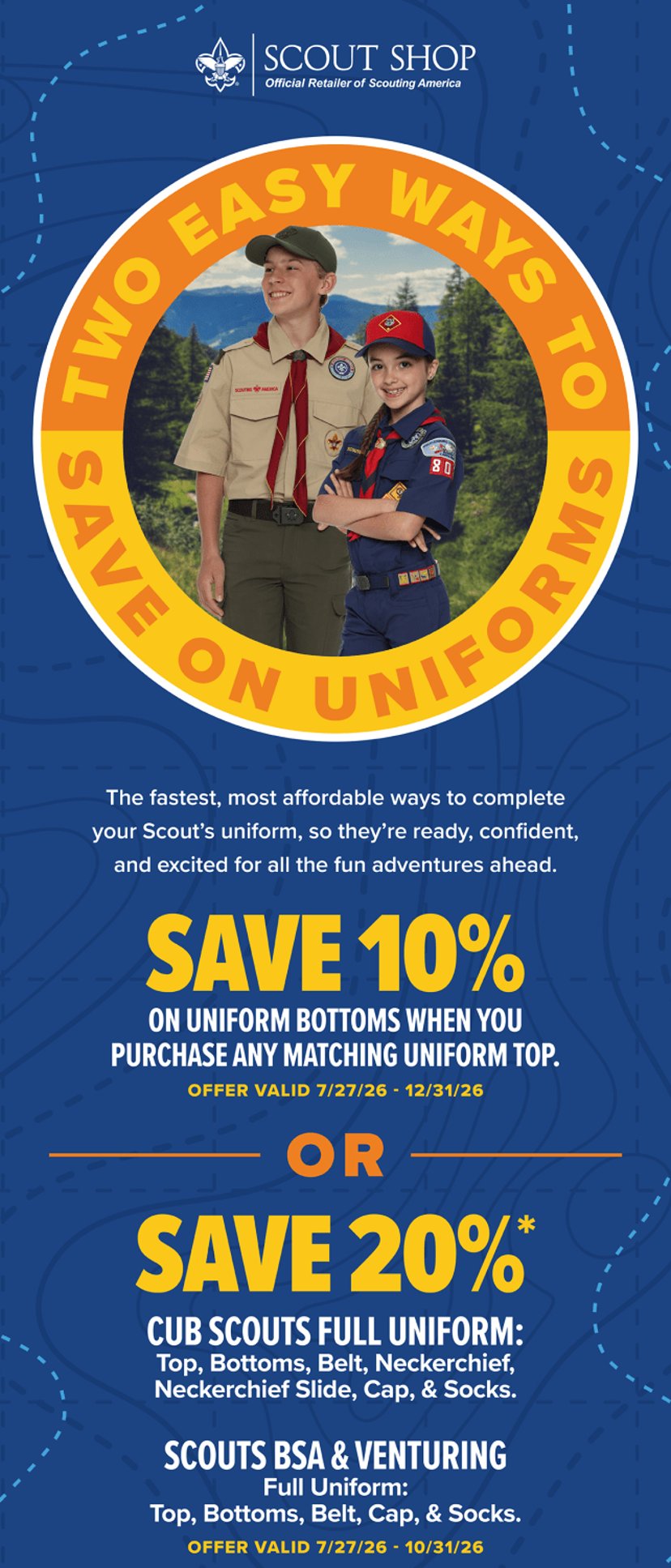Two easy ways to save on uniforms. Save 10 percent on uniform bottoms when you purchase any matching uniform top, valid 7/27/26 to 12/31/26. Or save 20 percent on a full Cub Scout uniform (top, bottoms, belt, neckerchief, neckerchief slide, cap and socks) or a full Scouts BSA and Venturing uniform (top, bottoms, belt, cap and socks), valid 7/27/26 to 10/31/26.